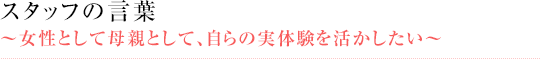 スタッフの言葉 ～女性として母親として、自らの実体験を活かしたい～